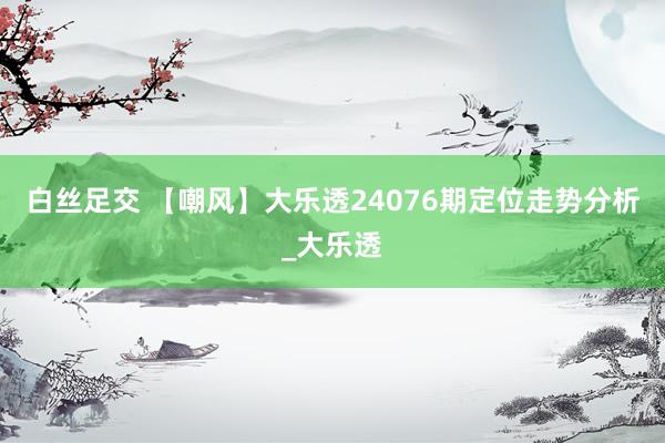 白丝足交 【嘲风】大乐透24076期定位走势分析_大乐透