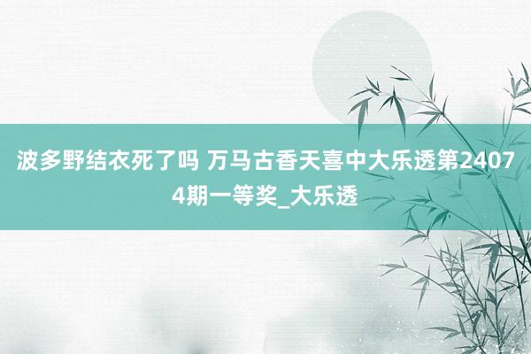 波多野结衣死了吗 万马古香天喜中大乐透第24074期一等奖_大乐透