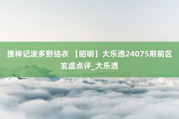 搜神记波多野结衣 【昭明】大乐透24075期前区玄虚点评_大乐透