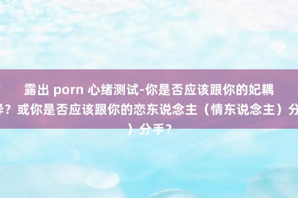 露出 porn 心绪测试-你是否应该跟你的妃耦离异？或你是否应该跟你的恋东说念主（情东说念主）分手？