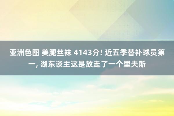 亚洲色图 美腿丝袜 4143分! 近五季替补球员第一, 湖东谈主这是放走了一个里夫斯