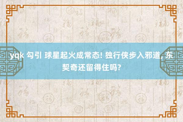 yqk 勾引 球星起火成常态! 独行侠步入邪道, 东契奇还留得住吗?