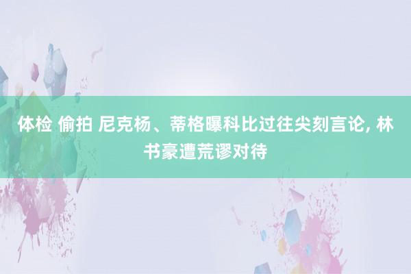 体检 偷拍 尼克杨、蒂格曝科比过往尖刻言论， 林书豪遭荒谬对待