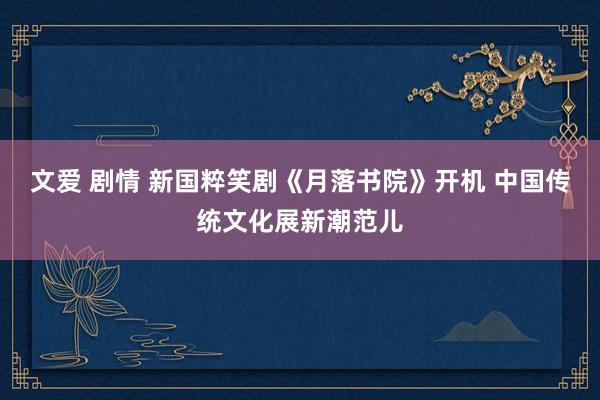 文爱 剧情 新国粹笑剧《月落书院》开机 中国传统文化展新潮范儿