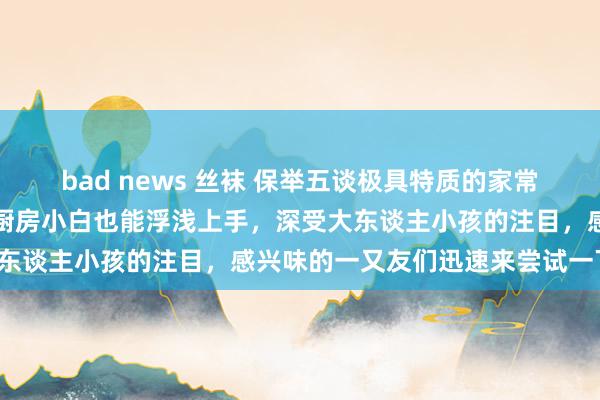 bad news 丝袜 保举五谈极具特质的家常菜，其作念法便捷易学，厨房小白也能浮浅上手，深受大东谈主小孩的注目，感兴味的一又友们迅速来尝试一下吧！