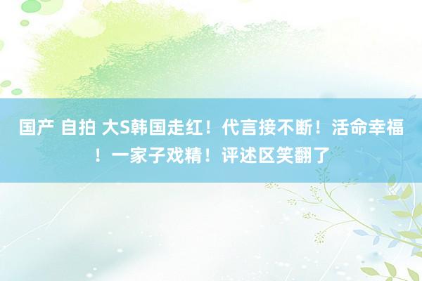 国产 自拍 大S韩国走红！代言接不断！活命幸福！一家子戏精！评述区笑翻了