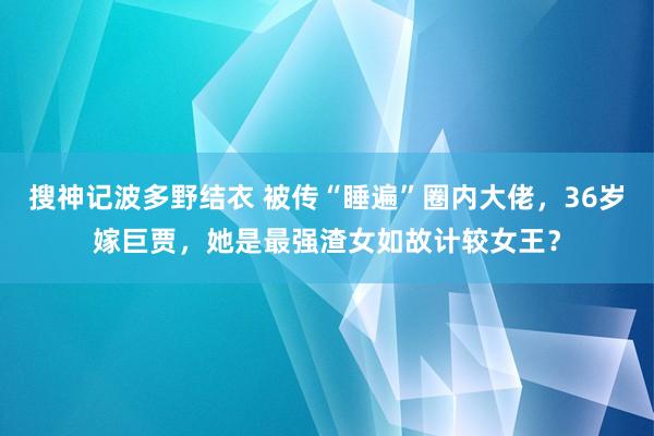 搜神记波多野结衣 被传“睡遍”圈内大佬，36岁嫁巨贾，她是最强渣女如故计较女王？