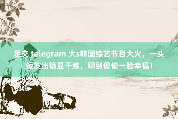 足交 telegram 大s韩国综艺节目大火，一头短发出镜显干练，聊到俊俊一脸幸福！