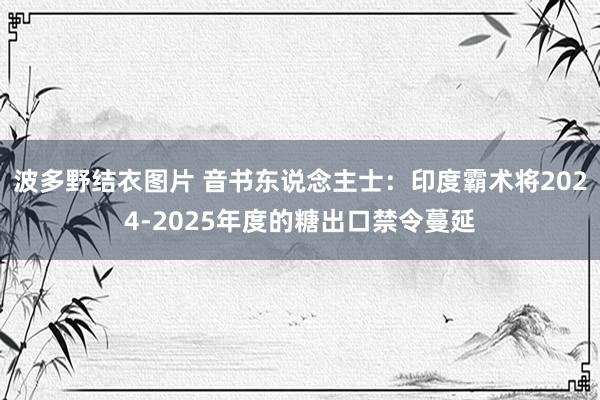 波多野结衣图片 音书东说念主士：印度霸术将2024-2025年度的糖出口禁令蔓延