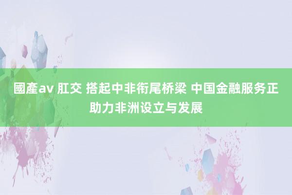 國產av 肛交 搭起中非衔尾桥梁 中国金融服务正助力非洲设立与发展