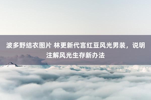 波多野结衣图片 林更新代言红豆风光男装，说明注解风光生存新办法