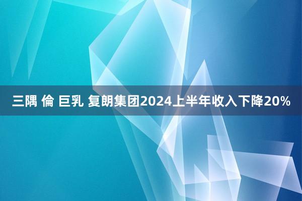 三隅 倫 巨乳 复朗集团2024上半年收入下降20%