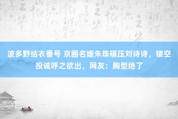 波多野结衣番号 京圈名媛朱珠碾压刘诗诗，镂空投诚呼之欲出，网友：胸型绝了