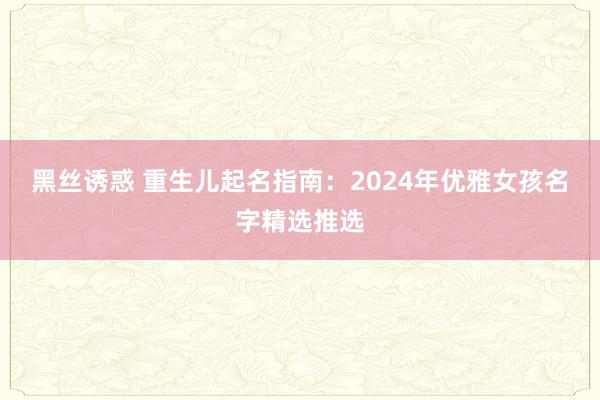 黑丝诱惑 重生儿起名指南：2024年优雅女孩名字精选推选