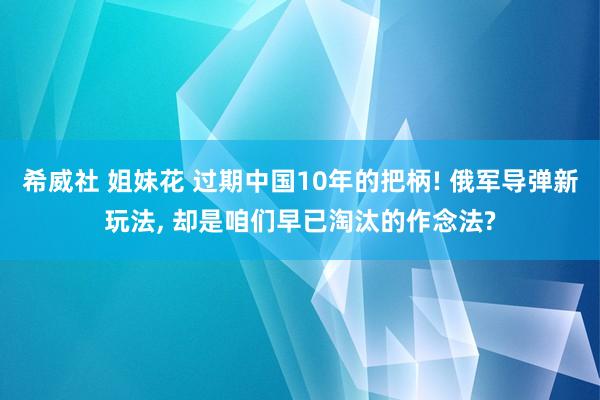 希威社 姐妹花 过期中国10年的把柄! 俄军导弹新玩法， 却是咱们早已淘汰的作念法?