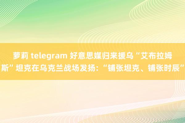 萝莉 telegram 好意思媒归来援乌“艾布拉姆斯”坦克在乌克兰战场发扬: “铺张坦克、铺张时辰”