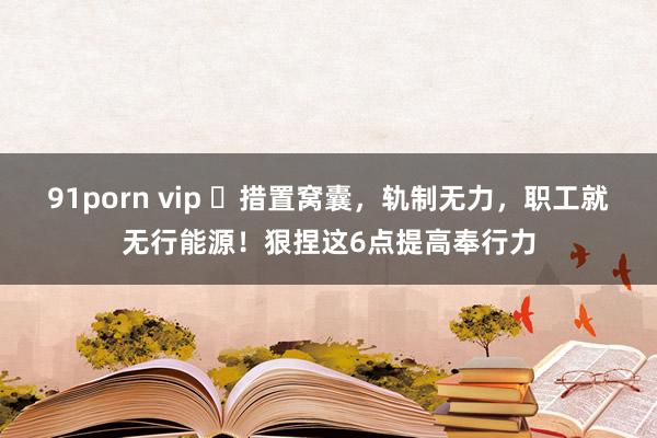 91porn vip ​措置窝囊，轨制无力，职工就无行能源！狠捏这6点提高奉行力