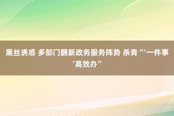 黑丝诱惑 多部门翻新政务服务阵势 杀青“‘一件事’高效办”