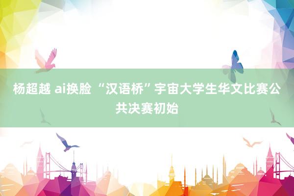 杨超越 ai换脸 “汉语桥”宇宙大学生华文比赛公共决赛初始