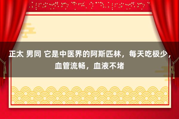 正太 男同 它是中医界的阿斯匹林，每天吃极少，血管流畅，血液不堵