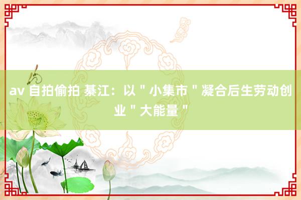 av 自拍偷拍 綦江：以＂小集市＂凝合后生劳动创业＂大能量＂