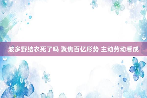 波多野结衣死了吗 聚焦百亿形势 主动劳动看成