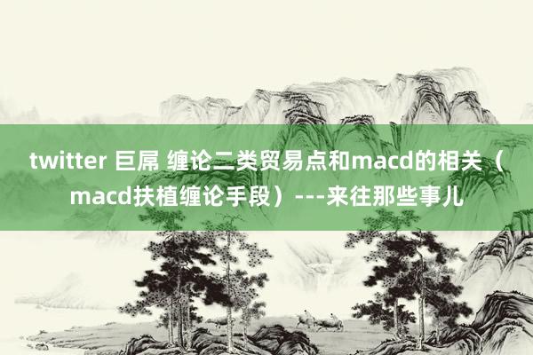 twitter 巨屌 缠论二类贸易点和macd的相关（macd扶植缠论手段）---来往那些事儿