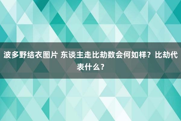 波多野结衣图片 东谈主走比劫数会何如样？比劫代表什么？