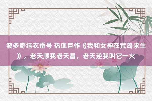 波多野结衣番号 热血巨作《我和女神在荒岛求生》，老天顺我老天昌，老天逆我叫它一火