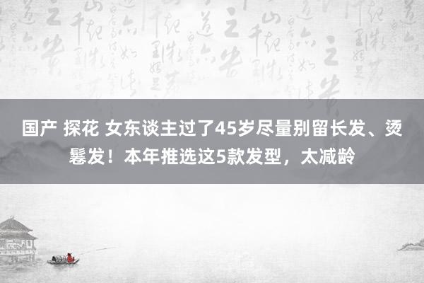 国产 探花 女东谈主过了45岁尽量别留长发、烫鬈发！本年推选这5款发型，太减龄