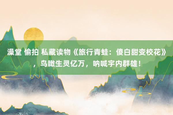 澡堂 偷拍 私藏读物《旅行青蛙：傻白甜变校花》，鸟瞰生灵亿万，呐喊宇内群雄！