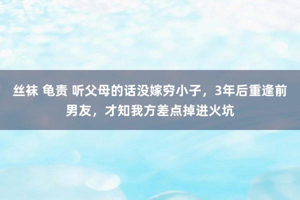 丝袜 龟责 听父母的话没嫁穷小子，3年后重逢前男友，才知我方差点掉进火坑