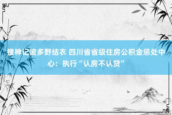 搜神记波多野结衣 四川省省级住房公积金惩处中心：执行“认房不认贷”