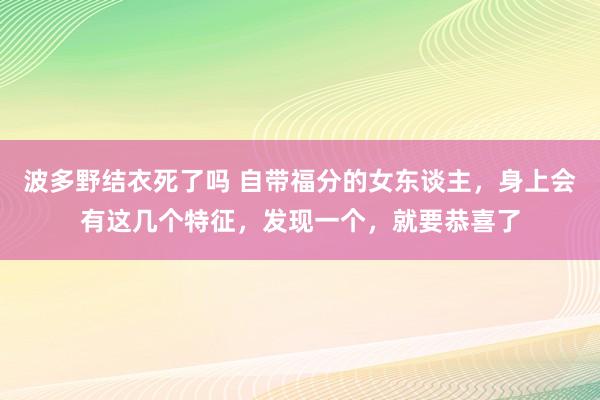 波多野结衣死了吗 自带福分的女东谈主，身上会有这几个特征，发现一个，就要恭喜了