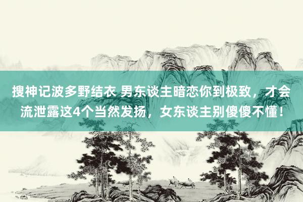 搜神记波多野结衣 男东谈主暗恋你到极致，才会流泄露这4个当然发扬，女东谈主别傻傻不懂！