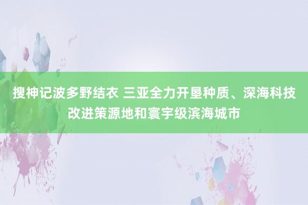 搜神记波多野结衣 三亚全力开垦种质、深海科技改进策源地和寰宇级滨海城市