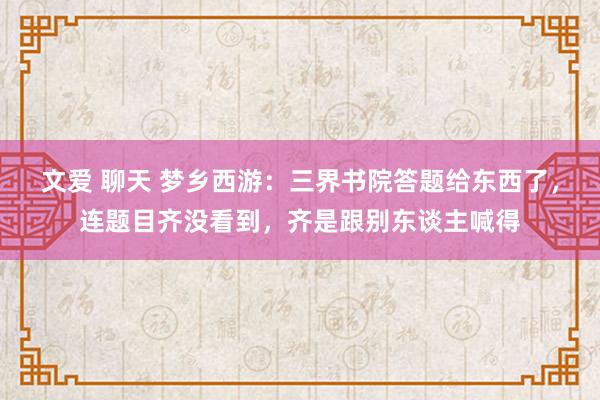 文爱 聊天 梦乡西游：三界书院答题给东西了，连题目齐没看到，齐是跟别东谈主喊得