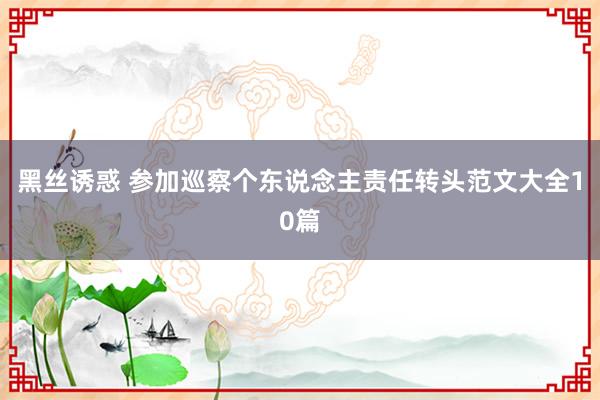 黑丝诱惑 参加巡察个东说念主责任转头范文大全10篇