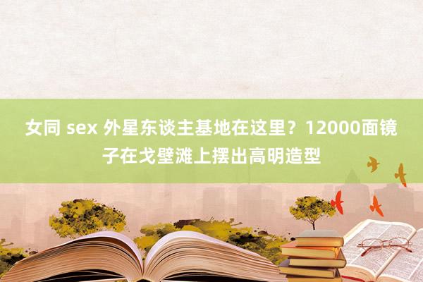 女同 sex 外星东谈主基地在这里？12000面镜子在戈壁滩上摆出高明造型