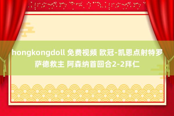 hongkongdoll 免费视频 欧冠-凯恩点射特罗萨德救主 阿森纳首回合2-2拜仁