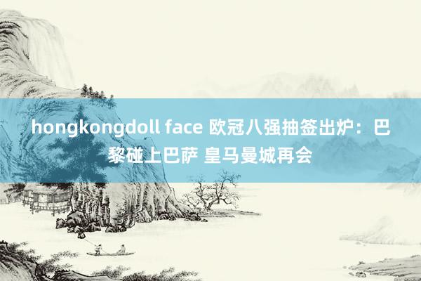 hongkongdoll face 欧冠八强抽签出炉：巴黎碰上巴萨 皇马曼城再会