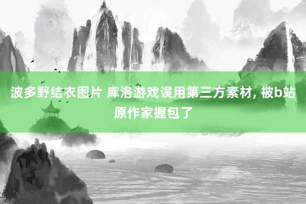 波多野结衣图片 库洛游戏误用第三方素材， 被b站原作家握包了