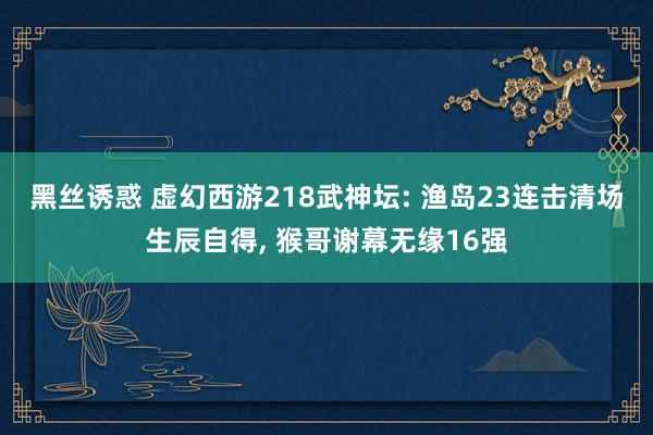 黑丝诱惑 虚幻西游218武神坛: 渔岛23连击清场生辰自得， 猴哥谢幕无缘16强