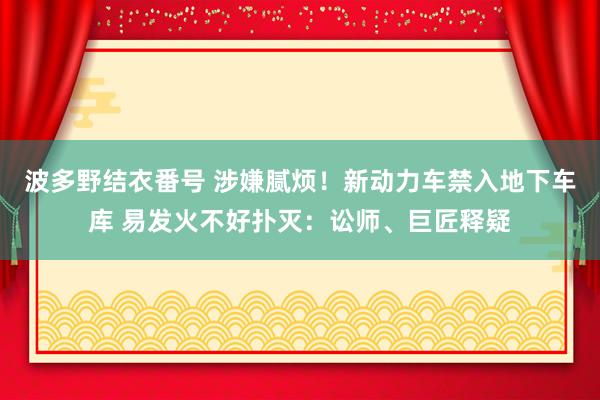 波多野结衣番号 涉嫌腻烦！新动力车禁入地下车库 易发火不好扑灭：讼师、巨匠释疑