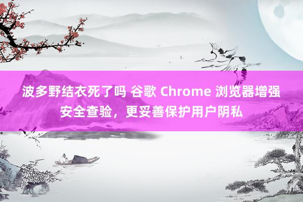 波多野结衣死了吗 谷歌 Chrome 浏览器增强安全查验，更妥善保护用户阴私