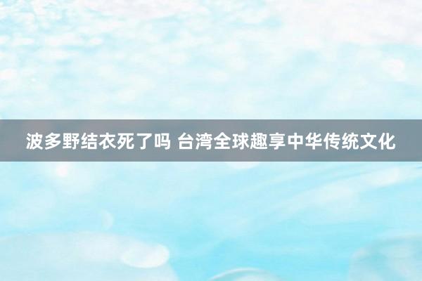 波多野结衣死了吗 台湾全球趣享中华传统文化