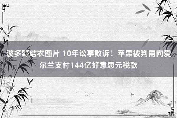 波多野结衣图片 10年讼事败诉！苹果被判需向爱尔兰支付144亿好意思元税款