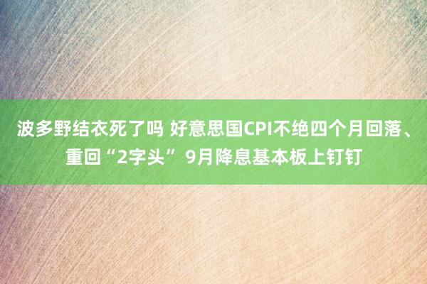 波多野结衣死了吗 好意思国CPI不绝四个月回落、重回“2字头” 9月降息基本板上钉钉