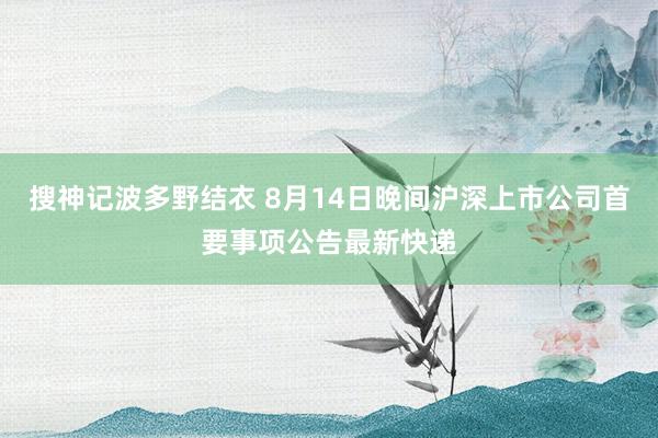 搜神记波多野结衣 8月14日晚间沪深上市公司首要事项公告最新快递