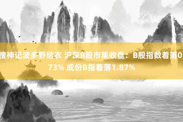 搜神记波多野结衣 沪深B股市集收盘：B股指数着落0.73% 成份B指着落1.87%